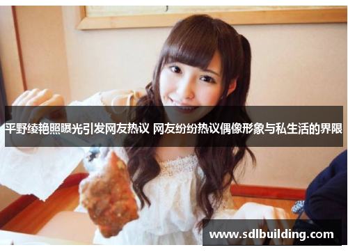 平野绫艳照曝光引发网友热议 网友纷纷热议偶像形象与私生活的界限